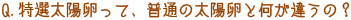 Q．特選太陽卵って、普通の太陽卵と何が違うの？