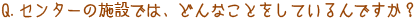 Q．センターの施設では、どんなことをしているんですか？