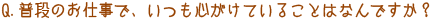 Q．普段のお仕事で、いつも心がけていることはなんですか？